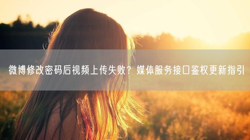 微博修改密码后视频上传失败？媒体服务接口鉴权更新指引