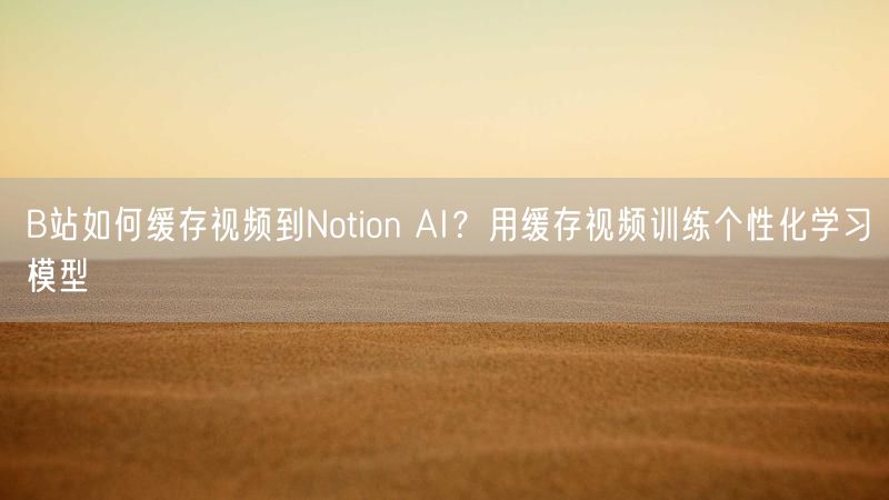 B站如何缓存视频到Notion AI？用缓存视频训练个性化学习模型