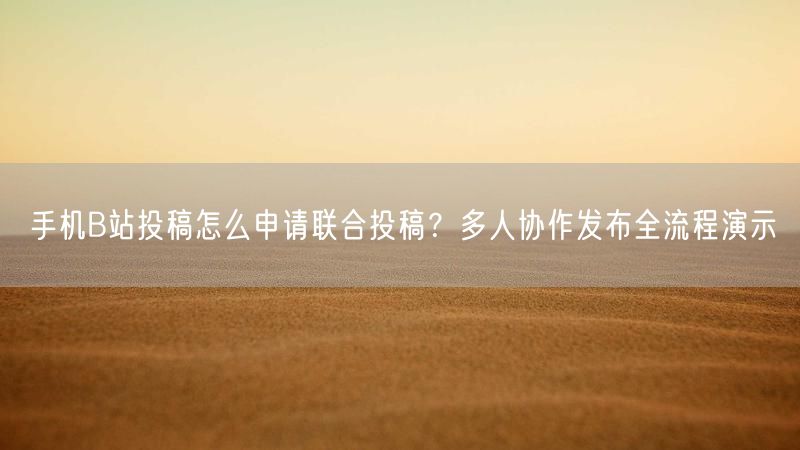 手机B站投稿怎么申请联合投稿？多人协作发布全流程演示