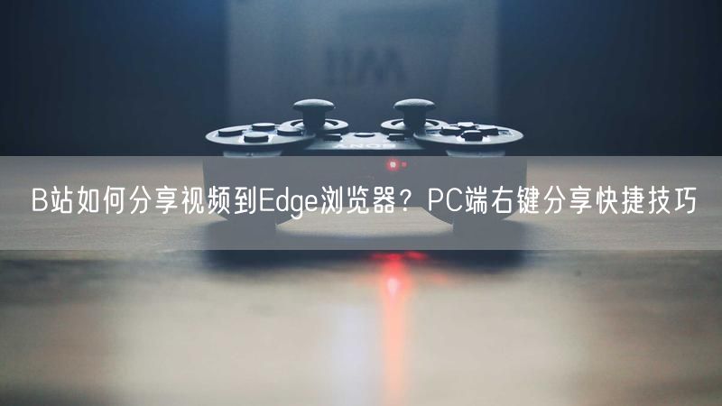 B站如何分享视频到Edge浏览器？PC端右键分享快捷技巧