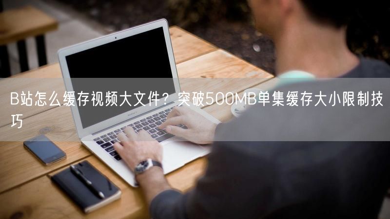 B站怎么缓存视频大文件？突破500MB单集缓存大小限制技巧