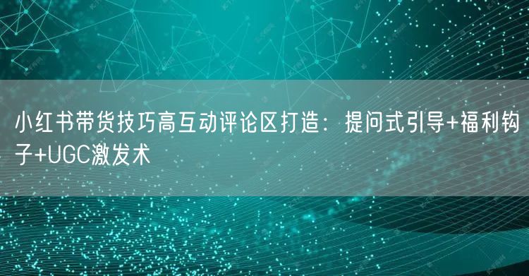 小红书带货技巧高互动评论区打造：提问式引导+福利钩子+UGC激发术