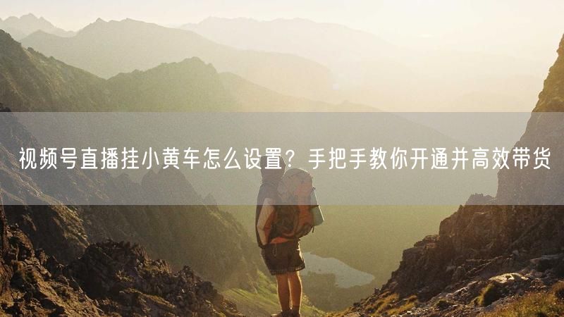 视频号直播挂小黄车怎么设置？手把手教你开通并高效带货