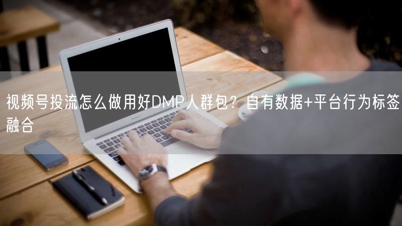 视频号投流怎么做用好DMP人群包？自有数据+平台行为标签融合