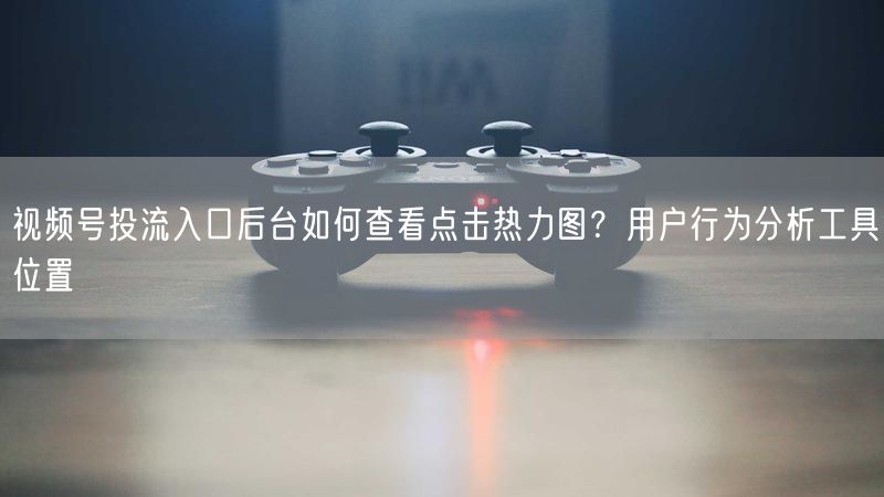 视频号投流入口后台如何查看点击热力图？用户行为分析工具位置
