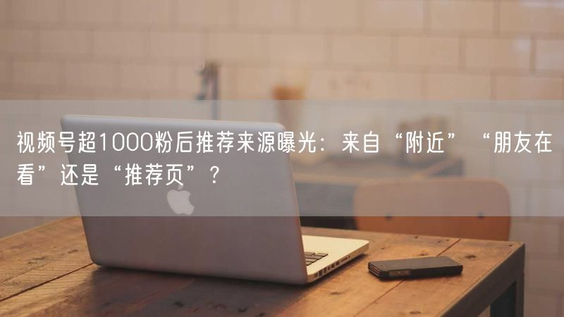 视频号超1000粉后推荐来源曝光：来自“附近”“朋友在看”还是“推荐页”？