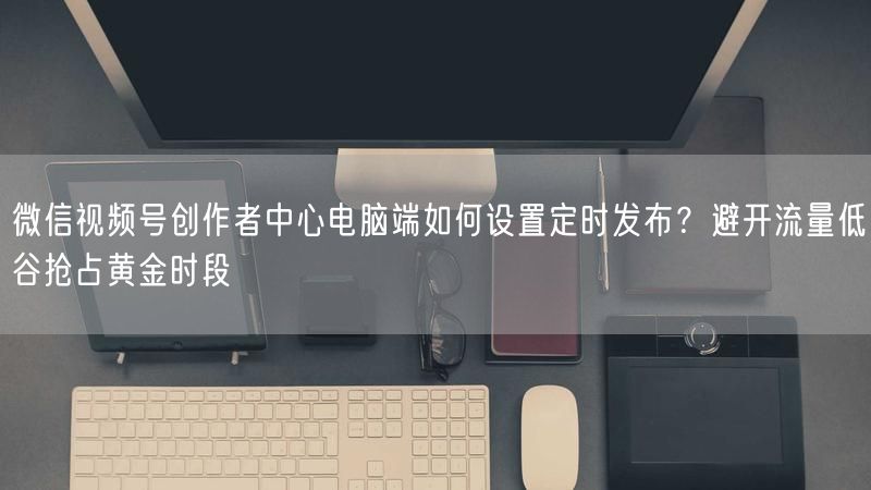 微信视频号创作者中心电脑端如何设置定时发布？避开流量低谷抢占黄金时段