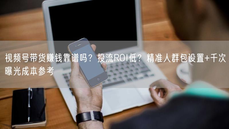 视频号带货赚钱靠谱吗？投流ROI低？精准人群包设置+千次曝光成本参考