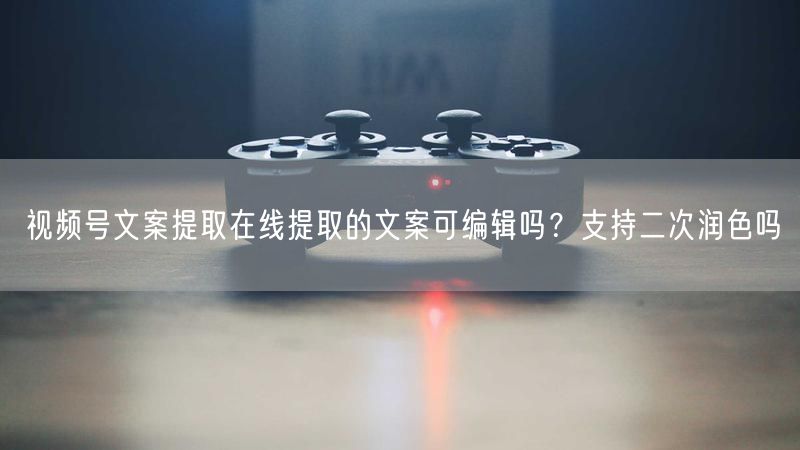 视频号文案提取在线提取的文案可编辑吗？支持二次润色吗