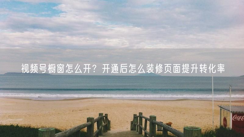 视频号橱窗怎么开？开通后怎么装修页面提升转化率