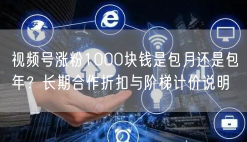 视频号涨粉1000块钱是包月还是包年？长期合作折扣与阶梯计价说明