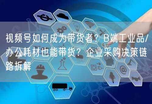 视频号如何成为带货者？B端工业品/办公耗材也能带货？企业采购决策链路拆解