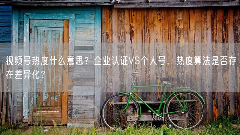 视频号热度什么意思？企业认证VS个人号，热度算法是否存在差异化？