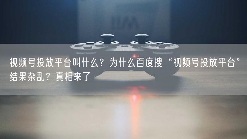 视频号投放平台叫什么？为什么百度搜“视频号投放平台”结果杂乱？真相来了