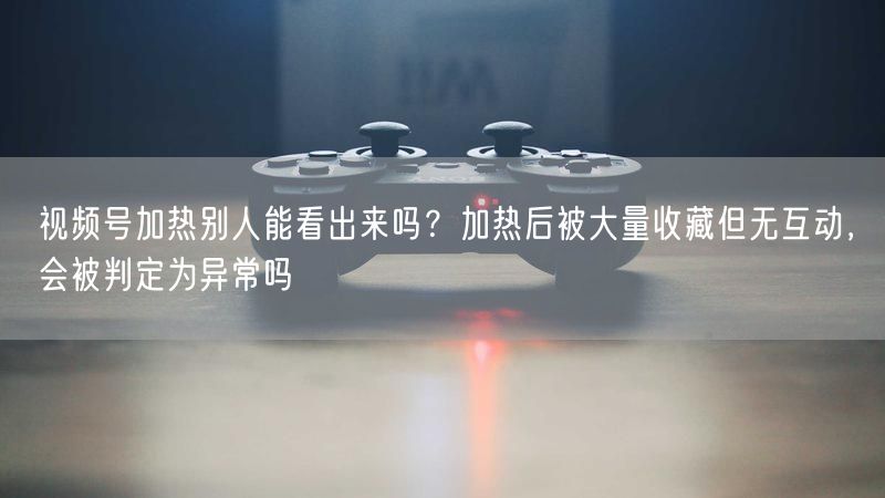视频号加热别人能看出来吗？加热后被大量收藏但无互动，会被判定为异常吗