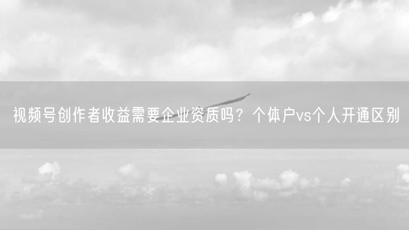 视频号创作者收益需要企业资质吗？个体户vs个人开通区别