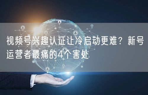 视频号兴趣认证让冷启动更难？新号运营者最痛的4个害处