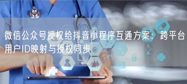 微信公众号授权给抖音小程序互通方案：跨平台用户ID映射与授权同步