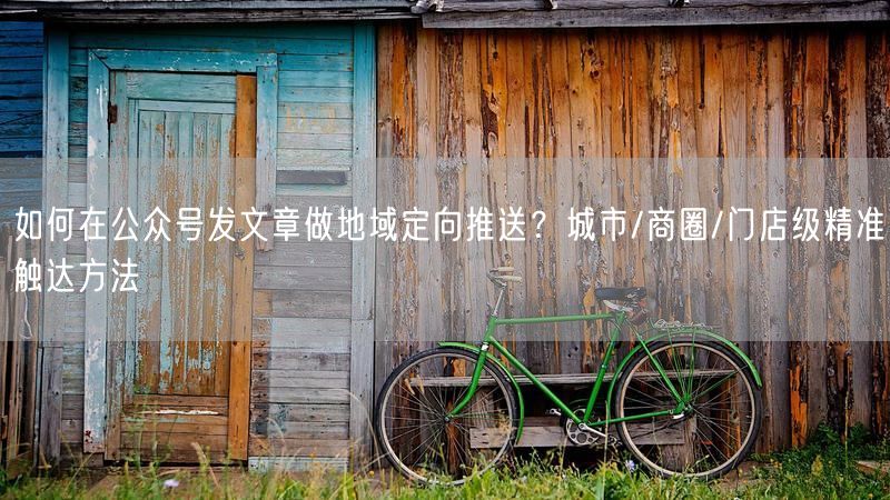 如何在公众号发文章做地域定向推送？城市/商圈/门店级精准触达方法