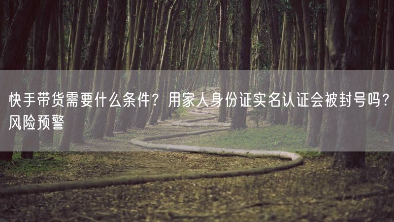 快手带货需要什么条件？用家人身份证实名认证会被封号吗？风险预警