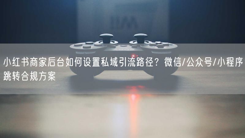 小红书商家后台如何设置私域引流路径？微信/公众号/小程序跳转合规方案