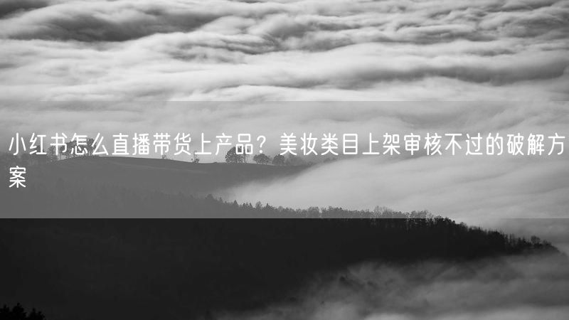 小红书怎么直播带货上产品？美妆类目上架审核不过的破解方案