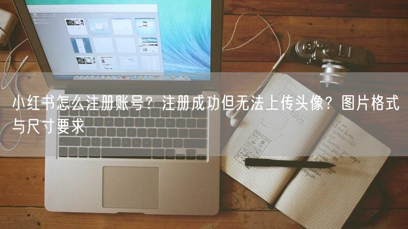 小红书怎么注册账号？注册成功但无法上传头像？图片格式与尺寸要求