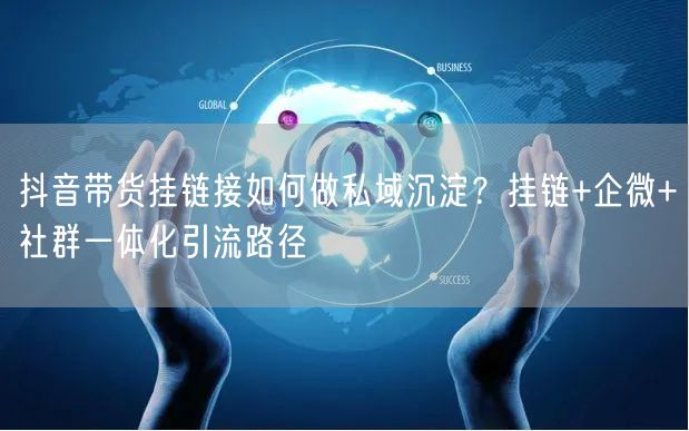 抖音带货挂链接如何做私域沉淀？挂链+企微+社群一体化引流路径