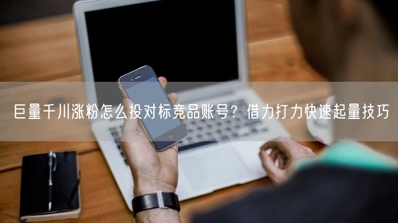 巨量千川涨粉怎么投对标竞品账号？借力打力快速起量技巧