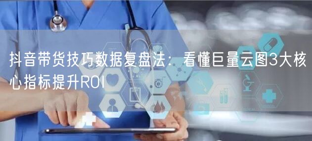 抖音带货技巧数据复盘法：看懂巨量云图3大核心指标提升ROI
