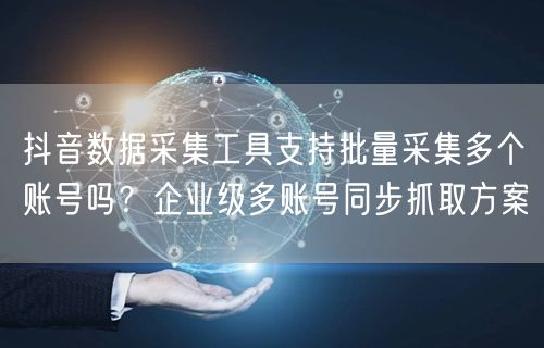 抖音数据采集工具支持批量采集多个账号吗？企业级多账号同步抓取方案
