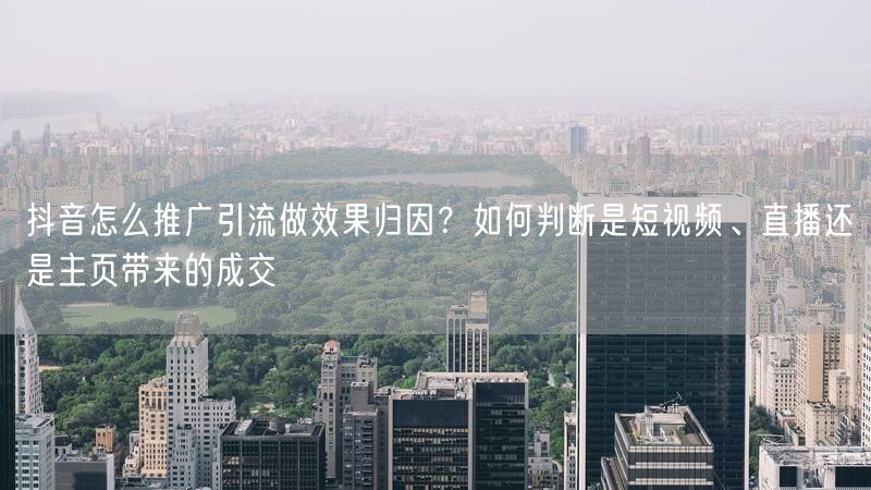 抖音怎么推广引流做效果归因？如何判断是短视频、直播还是主页带来的成交