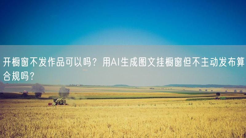 开橱窗不发作品可以吗？用AI生成图文挂橱窗但不主动发布算合规吗？