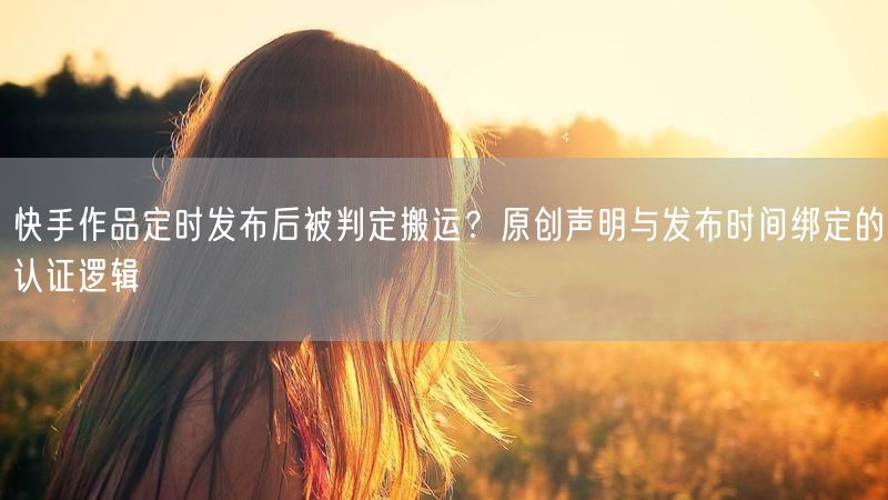 快手作品定时发布后被判定搬运？原创声明与发布时间绑定的认证逻辑