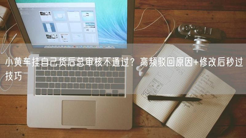 小黄车挂自己货后总审核不通过？高频驳回原因+修改后秒过技巧
