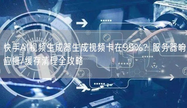 快手AI视频生成器生成视频卡在99%？服务器响应慢/缓存清理全攻略