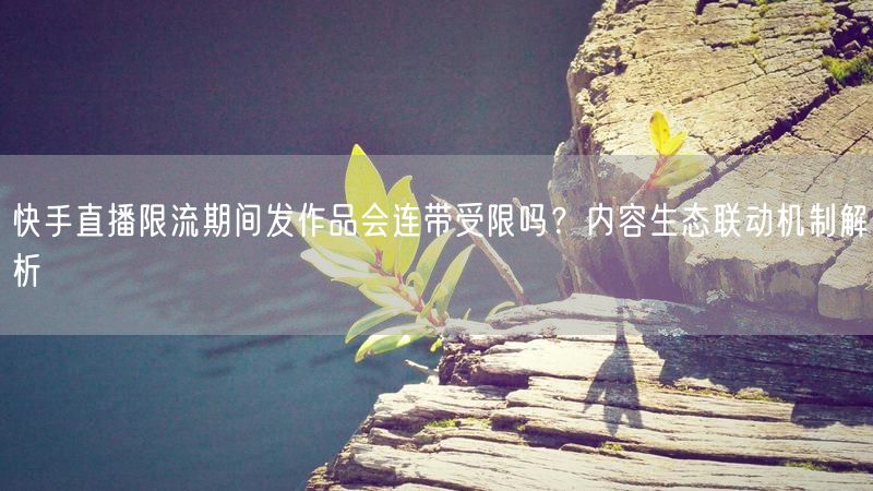 快手直播限流期间发作品会连带受限吗？内容生态联动机制解析