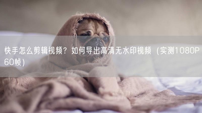 快手怎么剪辑视频？如何导出高清无水印视频（实测1080P60帧）