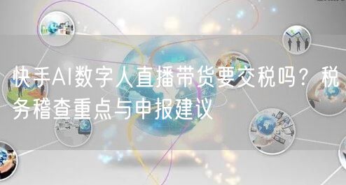 快手AI数字人直播带货要交税吗？税务稽查重点与申报建议