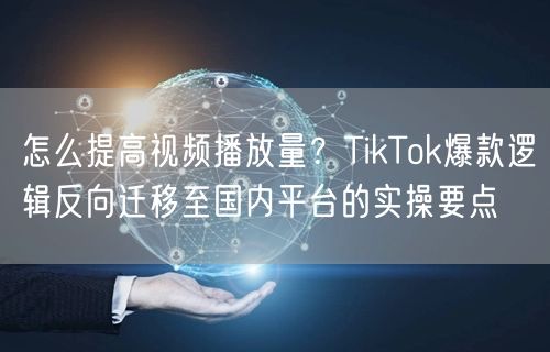 怎么提高视频播放量？TikTok爆款逻辑反向迁移至国内平台的实操要点