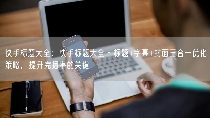 快手标题大全：快手标题大全·标题+字幕+封面三合一优化策略，提升完播率的关键