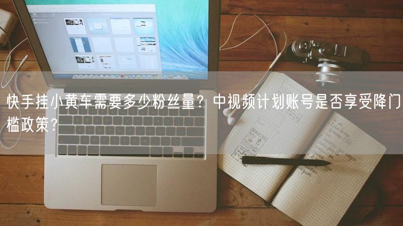 快手挂小黄车需要多少粉丝量？中视频计划账号是否享受降门槛政策？