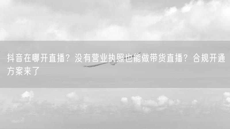 抖音在哪开直播？没有营业执照也能做带货直播？合规开通方案来了