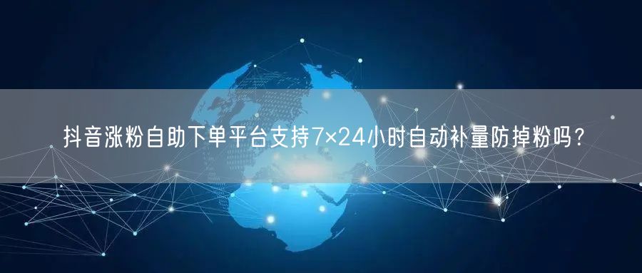 抖音涨粉自助下单平台支持7×24小时自动补量防掉粉吗？