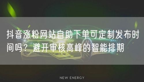抖音涨粉网站自助下单可定制发布时间吗？避开审核高峰的智能排期