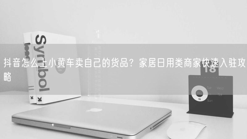 抖音怎么上小黄车卖自己的货品？家居日用类商家快速入驻攻略