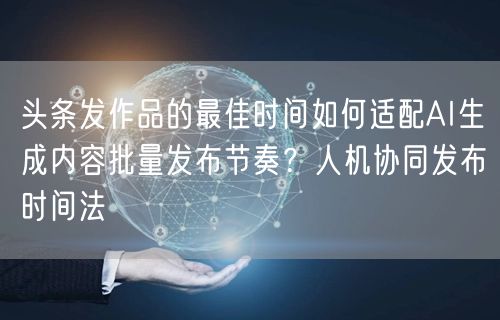 头条发作品的最佳时间如何适配AI生成内容批量发布节奏？人机协同发布时间法