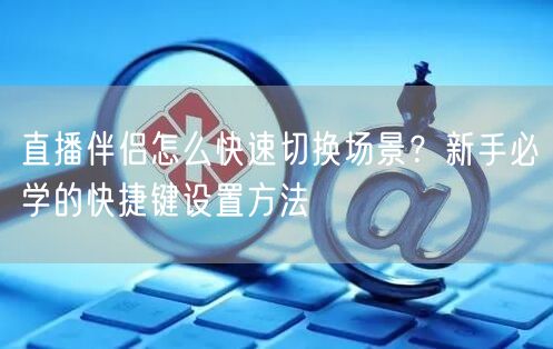 直播伴侣怎么快速切换场景？新手必学的快捷键设置方法