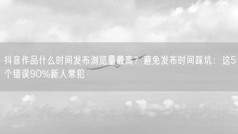 抖音作品什么时间发布浏览量最高？避免发布时间踩坑：这5个错误90%新人常犯