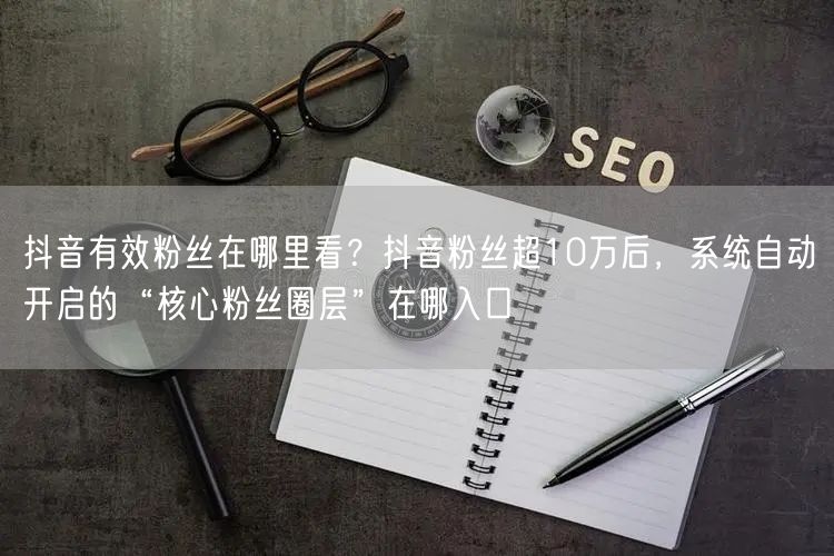 抖音有效粉丝在哪里看？抖音粉丝超10万后，系统自动开启的“核心粉丝圈层”在哪入口